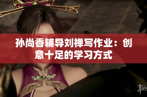 孙尚香辅导刘禅写作业：创意十足的学习方式