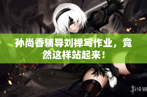 孙尚香辅导刘禅写作业，竟然这样站起来！