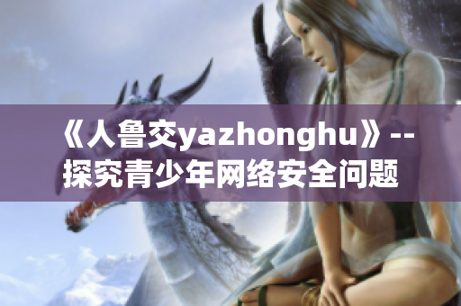 《人鲁交yazhonghu》--探究青少年网络安全问题