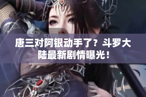 唐三对阿银动手了？斗罗大陆最新剧情曝光！