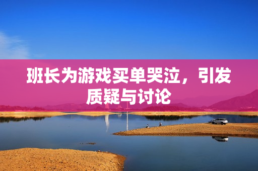 班长为游戏买单哭泣，引发质疑与讨论