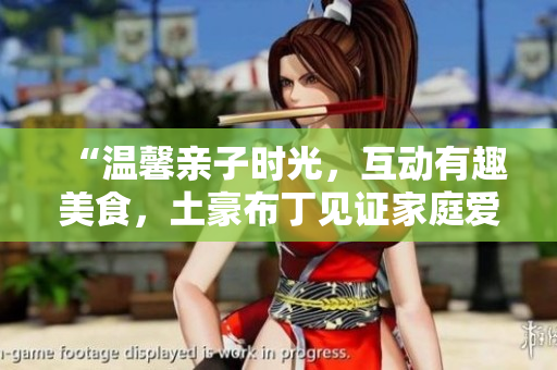“温馨亲子时光，互动有趣美食，土豪布丁见证家庭爱”