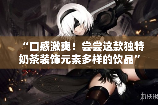“口感激爽！尝尝这款独特奶茶装饰元素多样的饮品”