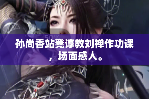 孙尚香站凳谆教刘禅作功课，场面感人。