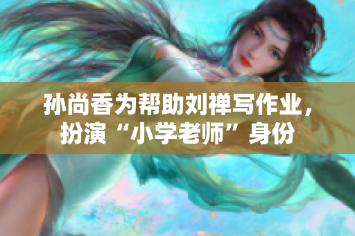 孙尚香为帮助刘禅写作业，扮演“小学老师”身份