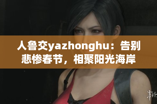 人鲁交yazhonghu：告别悲惨春节，相聚阳光海岸