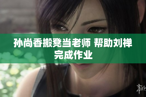 孙尚香搬凳当老师 帮助刘禅完成作业