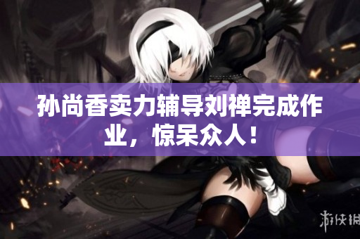 孙尚香卖力辅导刘禅完成作业，惊呆众人！