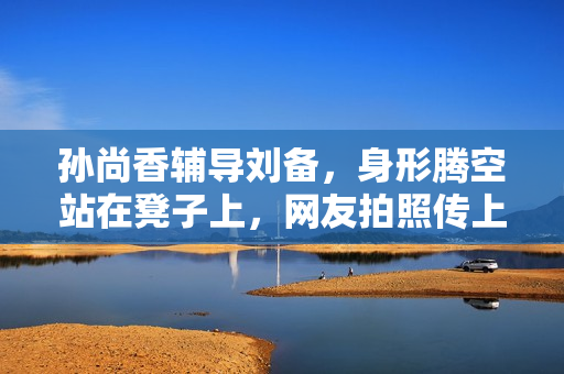 孙尚香辅导刘备，身形腾空站在凳子上，网友拍照传上热搜！
