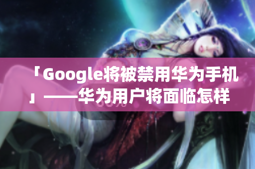 「Google将被禁用华为手机」——华为用户将面临怎样的影响？