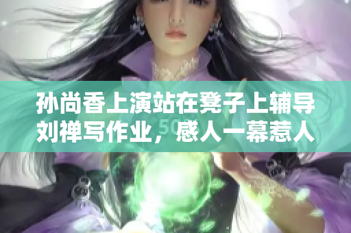 孙尚香上演站在凳子上辅导刘禅写作业，感人一幕惹人喜欢