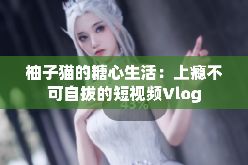 柚子猫的糖心生活：上瘾不可自拔的短视频Vlog