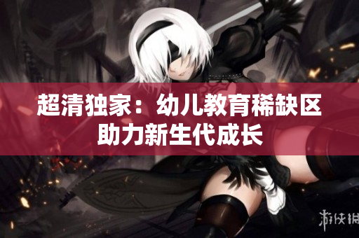 超清独家：幼儿教育稀缺区助力新生代成长