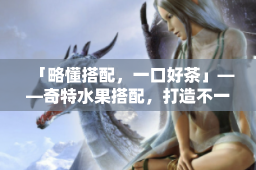 「略懂搭配，一口好茶」——奇特水果搭配，打造不一样的奶茶体验