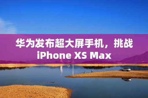 华为发布超大屏手机，挑战iPhone XS Max