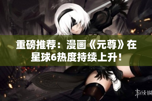 重磅推荐：漫画《元尊》在星球6热度持续上升！