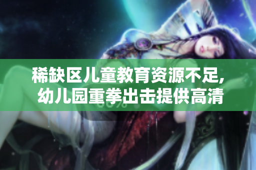 稀缺区儿童教育资源不足, 幼儿园重拳出击提供高清教学环境