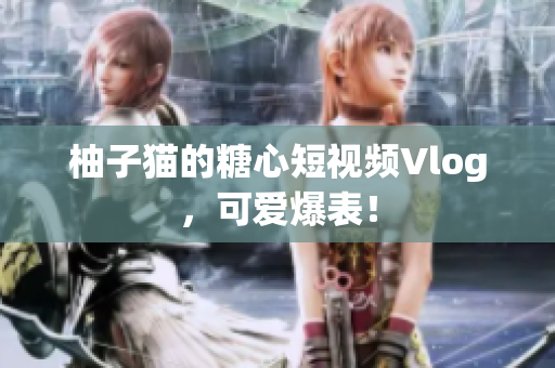 柚子猫的糖心短视频Vlog，可爱爆表！