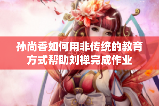 孙尚香如何用非传统的教育方式帮助刘禅完成作业
