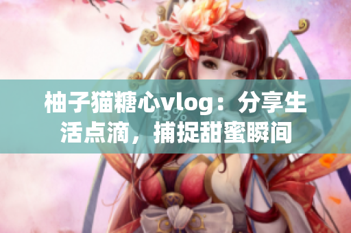 柚子猫糖心vlog：分享生活点滴，捕捉甜蜜瞬间