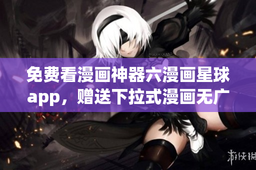 免费看漫画神器六漫画星球app，赠送下拉式漫画无广告体验
