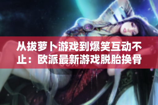 从拔萝卜游戏到爆笑互动不止：欧派最新游戏脱胎换骨