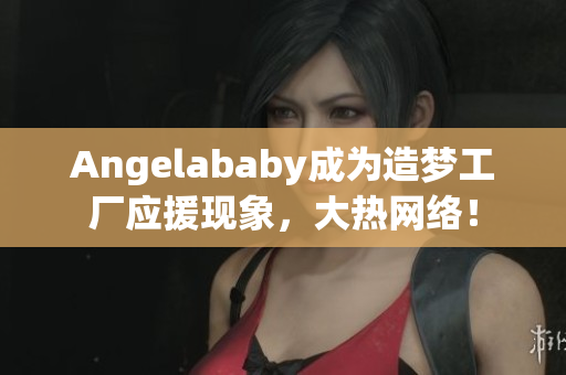 Angelababy成为造梦工厂应援现象，大热网络！