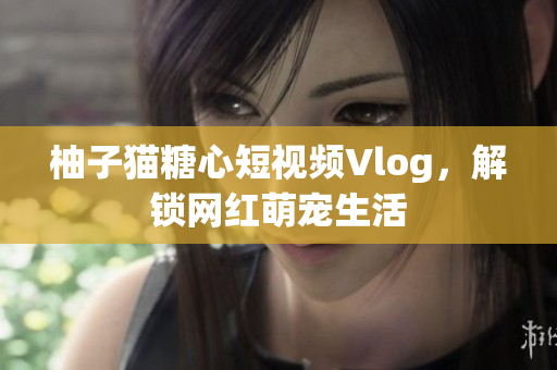 柚子猫糖心短视频Vlog，解锁网红萌宠生活