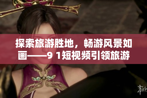 探索旅游胜地，畅游风景如画——9 1短视频引领旅游新趋势