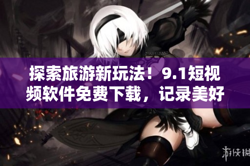 探索旅游新玩法！9.1短视频软件免费下载，记录美好旅程