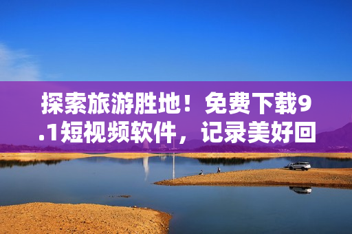 探索旅游胜地！免费下载9.1短视频软件，记录美好回忆