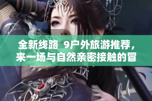 全新线路  9户外旅游推荐，来一场与自然亲密接触的冒险之旅