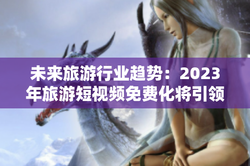 未来旅游行业趋势：2023年旅游短视频免费化将引领行业变革