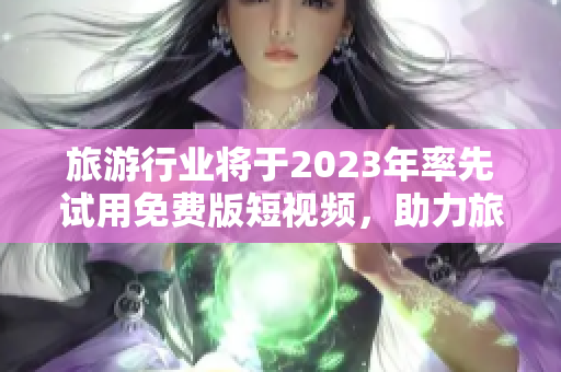 旅游行业将于2023年率先试用免费版短视频，助力旅行体验