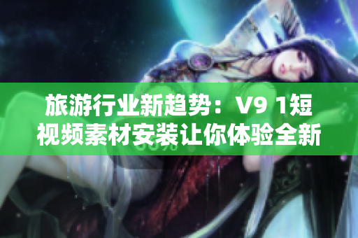 旅游行业新趋势：V9 1短视频素材安装让你体验全新旅途