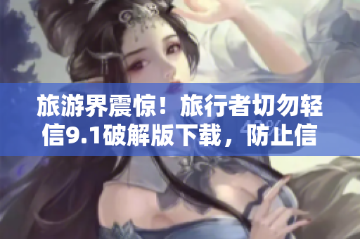 旅游界震惊！旅行者切勿轻信9.1破解版下载，防止信息泄漏
