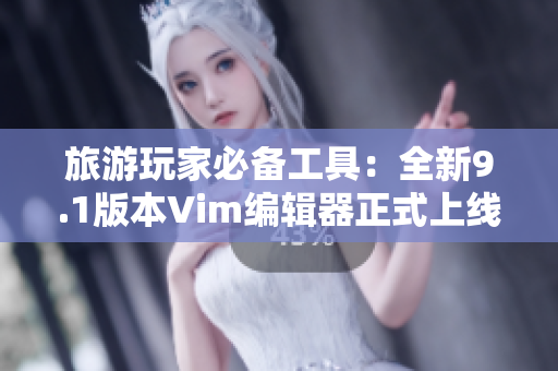 旅游玩家必备工具：全新9.1版本Vim编辑器正式上线