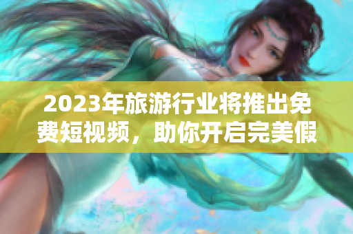 2023年旅游行业将推出免费短视频，助你开启完美假期