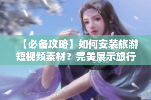 【必备攻略】如何安装旅游短视频素材？完美展示旅行乐趣