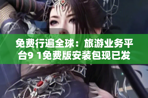 免费行遍全球：旅游业务平台9 1免费版安装包现已发布