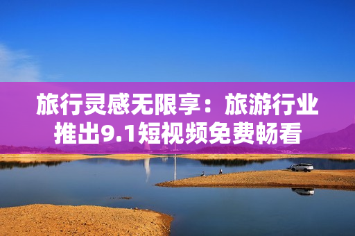 旅行灵感无限享：旅游行业推出9.1短视频免费畅看