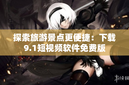 探索旅游景点更便捷：下载9.1短视频软件免费版