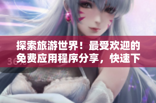 探索旅游世界！最受欢迎的免费应用程序分享，快速下载9.1版本！