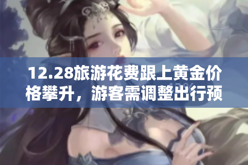 12.28旅游花费跟上黄金价格攀升，游客需调整出行预算