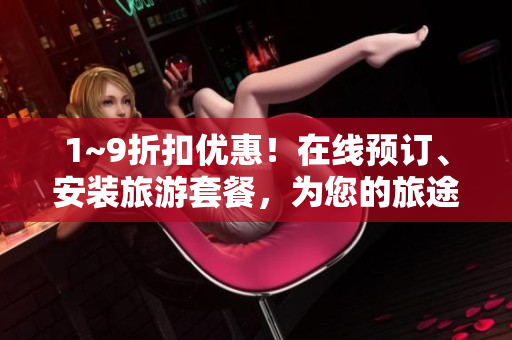1~9折扣优惠！在线预订、安装旅游套餐，为您的旅途带来轻松之旅！