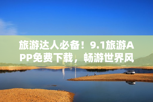 旅游达人必备！9.1旅游APP免费下载，畅游世界风光
