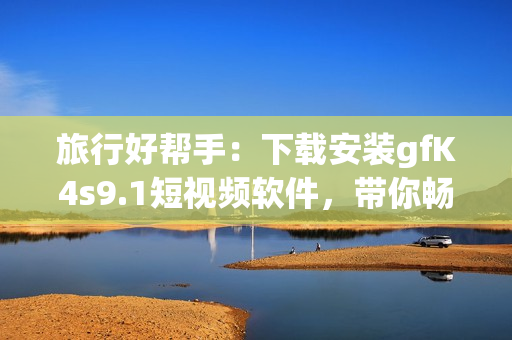 旅行好帮手：下载安装gfK4s9.1短视频软件，带你畅游世界！