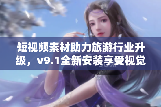 短视频素材助力旅游行业升级，v9.1全新安装享受视觉盛宴