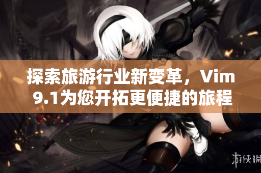 探索旅游行业新变革，Vim 9.1为您开拓更便捷的旅程