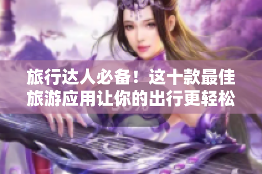 旅行达人必备！这十款最佳旅游应用让你的出行更轻松